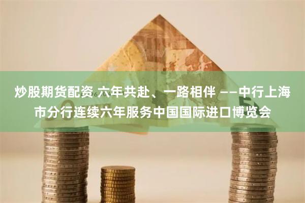 炒股期货配资 六年共赴、一路相伴 ——中行上海市分行连续六年服务中国国际进口博览会