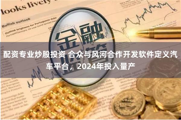 配资专业炒股投资 合众与风河合作开发软件定义汽车平台，2024年投入量产