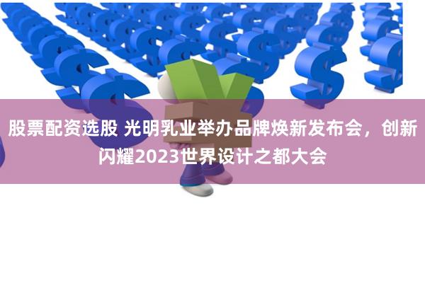 股票配资选股 光明乳业举办品牌焕新发布会，创新闪耀2023世界设计之都大会