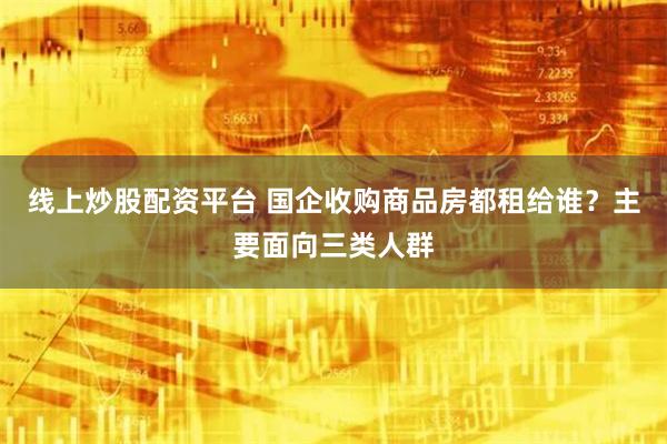 线上炒股配资平台 国企收购商品房都租给谁？主要面向三类人群