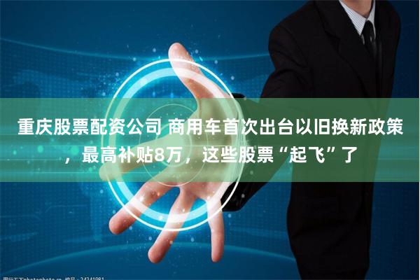 重庆股票配资公司 商用车首次出台以旧换新政策，最高补贴8万，这些股票“起飞”了