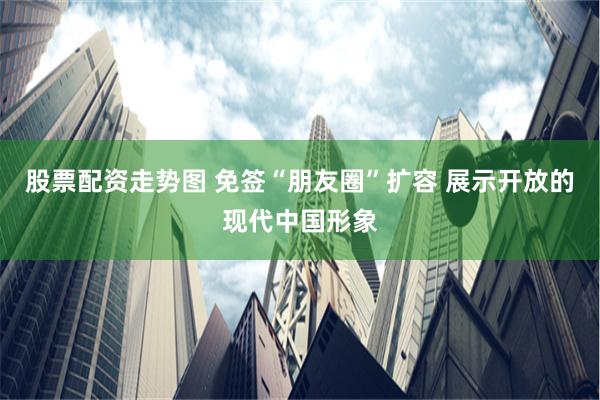 股票配资走势图 免签“朋友圈”扩容 展示开放的现代中国形象