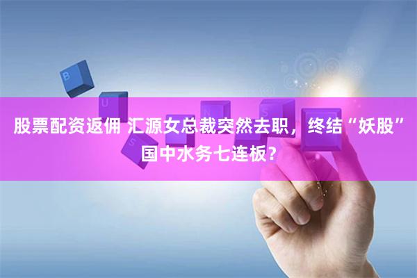 股票配资返佣 汇源女总裁突然去职，终结“妖股”国中水务七连板？
