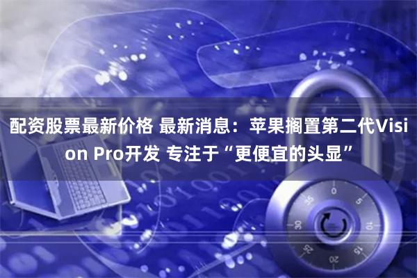 配资股票最新价格 最新消息：苹果搁置第二代Vision Pro开发 专注于“更便宜的头显”
