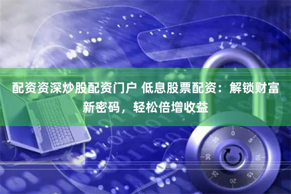 配资资深炒股配资门户 低息股票配资：解锁财富新密码，轻松倍增收益