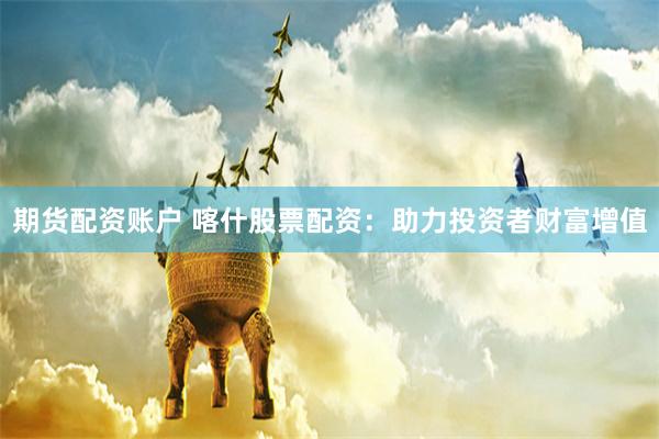 期货配资账户 喀什股票配资：助力投资者财富增值