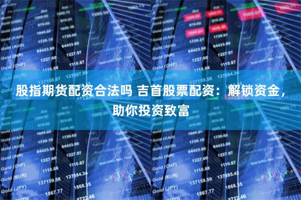股指期货配资合法吗 吉首股票配资：解锁资金，助你投资致富