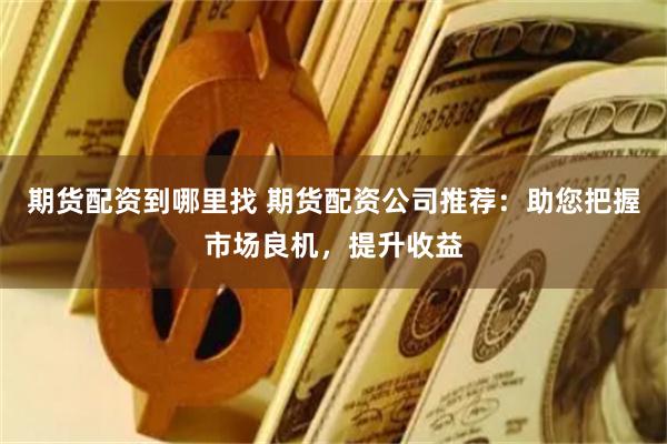 期货配资到哪里找 期货配资公司推荐：助您把握市场良机，提升收
