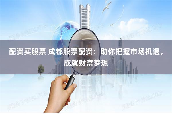 配资买股票 成都股票配资：助你把握市场机遇，成就财富梦想