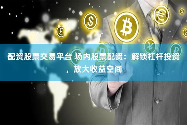 配资股票交易平台 场内股票配资：解锁杠杆投资，放大收益空间