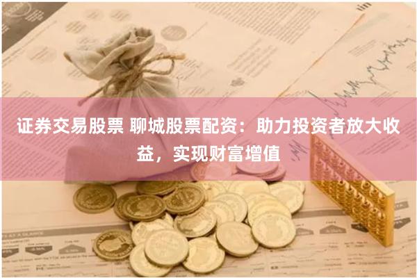 证券交易股票 聊城股票配资：助力投资者放大收益，实现财富增值