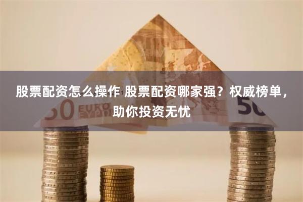 股票配资怎么操作 股票配资哪家强？权威榜单，助你投资无忧